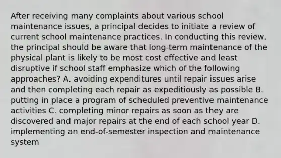 After receiving many complaints about various school maintenance issues, a principal decides to initiate a review of current school maintenance practices. In conducting this review, the principal should be aware that long-term maintenance of the physical plant is likely to be most cost effective and least disruptive if school staff emphasize which of the following approaches? A. avoiding expenditures until repair issues arise and then completing each repair as expeditiously as possible B. putting in place a program of scheduled preventive maintenance activities C. completing minor repairs as soon as they are discovered and major repairs at the end of each school year D. implementing an end-of-semester inspection and maintenance system