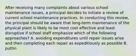 After receiving many complaints about various school maintenance issues, a principal decides to initiate a review of current school maintenance practices. In conducting this review, the principal should be aware that long-term maintenance of the physical plant is likely to be most cost effective and least disruptive if school staff emphasize which of the following approaches? A. avoiding expenditures until repair issues arise and then completing each repair as expeditiously as possible B. puttin