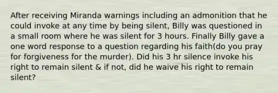 After receiving Miranda warnings including an admonition that he could invoke at any time by being silent, Billy was questioned in a small room where he was silent for 3 hours. Finally Billy gave a one word response to a question regarding his faith(do you pray for forgiveness for the murder). Did his 3 hr silence invoke his right to remain silent & if not, did he waive his right to remain silent?