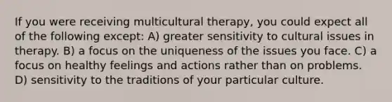 If you were receiving multicultural therapy, you could expect all of the following except: A) greater sensitivity to cultural issues in therapy. B) a focus on the uniqueness of the issues you face. C) a focus on healthy feelings and actions rather than on problems. D) sensitivity to the traditions of your particular culture.