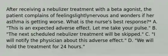 After receiving a nebulizer treatment with a beta agonist, the patient complains of feelingslightlynervous and wonders if her asthma is getting worse. What is the nurse's best response?* A. "This is an expected adverse effect. Let me take your pulse." B. "The next scheduled nebulizer treatment will be skipped." C. "I will notify the physician about this adverse effect." D. "We will hold the treatment for 24 hours."