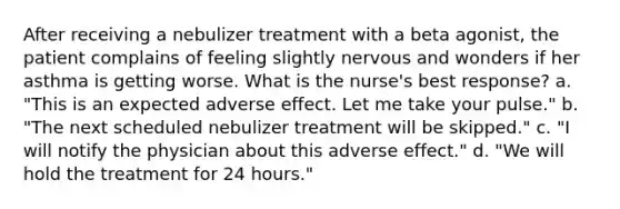 After receiving a nebulizer treatment with a beta agonist, the patient complains of feeling slightly nervous and wonders if her asthma is getting worse. What is the nurse's best response? a. "This is an expected adverse effect. Let me take your pulse." b. "The next scheduled nebulizer treatment will be skipped." c. "I will notify the physician about this adverse effect." d. "We will hold the treatment for 24 hours."