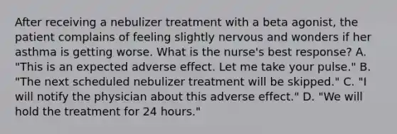 After receiving a nebulizer treatment with a beta agonist, the patient complains of feeling slightly nervous and wonders if her asthma is getting worse. What is the nurse's best response? A. "This is an expected adverse effect. Let me take your pulse." B. "The next scheduled nebulizer treatment will be skipped." C. "I will notify the physician about this adverse effect." D. "We will hold the treatment for 24 hours."