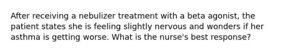 After receiving a nebulizer treatment with a beta agonist, the patient states she is feeling slightly nervous and wonders if her asthma is getting worse. What is the nurse's best response?