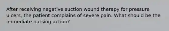 After receiving negative suction wound therapy for pressure ulcers, the patient complains of severe pain. What should be the immediate nursing action?