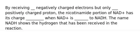 By receiving __ negatively charged electrons but only ___ positively charged proton, the nicotinamide portion of NAD+ has its charge _________ when NAD+ is _______ to NADH. The name NADH shows the hydrogen that has been received in the reaction.