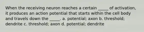 When the receiving neuron reaches a certain _____ of activation, it produces an action potential that starts within the cell body and travels down the _____. a. potential; axon b. threshold; dendrite c. threshold; axon d. potential; dendrite