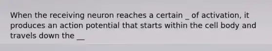 When the receiving neuron reaches a certain _ of activation, it produces an action potential that starts within the cell body and travels down the __