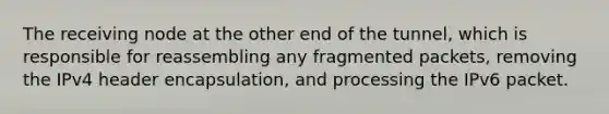 The receiving node at the other end of the tunnel, which is responsible for reassembling any fragmented packets, removing the IPv4 header encapsulation, and processing the IPv6 packet.