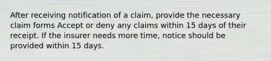 After receiving notification of a claim, provide the necessary claim forms Accept or deny any claims within 15 days of their receipt. If the insurer needs more time, notice should be provided within 15 days.