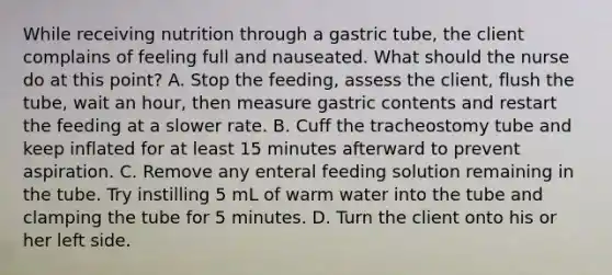 While receiving nutrition through a gastric tube, the client complains of feeling full and nauseated. What should the nurse do at this point? A. Stop the feeding, assess the client, flush the tube, wait an hour, then measure gastric contents and restart the feeding at a slower rate. B. Cuff the tracheostomy tube and keep inflated for at least 15 minutes afterward to prevent aspiration. C. Remove any enteral feeding solution remaining in the tube. Try instilling 5 mL of warm water into the tube and clamping the tube for 5 minutes. D. Turn the client onto his or her left side.