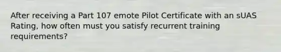 After receiving a Part 107 emote Pilot Certificate with an sUAS Rating, how often must you satisfy recurrent training requirements?