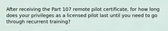 After receiving the Part 107 remote pilot certificate, for how long does your privileges as a licensed pilot last until you need to go through recurrent training?