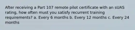 After receiving a Part 107 remote pilot certificate with an sUAS rating, how often must you satisfy recurrent training requirements? a. Every 6 months b. Every 12 months c. Every 24 months