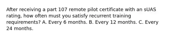 After receiving a part 107 remote pilot certificate with an sUAS rating, how often must you satisfy recurrent training requirements? A. Every 6 months. B. Every 12 months. C. Every 24 months.