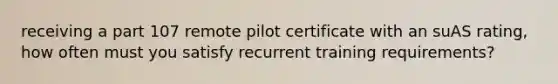 receiving a part 107 remote pilot certificate with an suAS rating, how often must you satisfy recurrent training requirements?