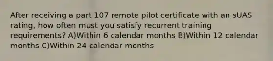 After receiving a part 107 remote pilot certificate with an sUAS rating, how often must you satisfy recurrent training requirements? A)Within 6 calendar months B)Within 12 calendar months C)Within 24 calendar months