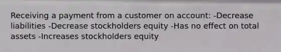 Receiving a payment from a customer on account: -Decrease liabilities -Decrease stockholders equity -Has no effect on total assets -Increases stockholders equity