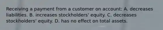 Receiving a payment from a customer on​ account: A. decreases liabilities. B. increases​ stockholders' equity. C. decreases​ stockholders' equity. D. has no effect on total assets.