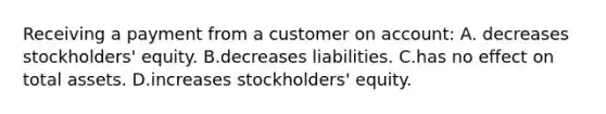 Receiving a payment from a customer on​ account: A. decreases​ stockholders' equity. B.decreases liabilities. C.has no effect on total assets. D.increases​ stockholders' equity.