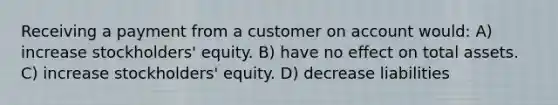 Receiving a payment from a customer on account would: A) increase stockholders' equity. B) have no effect on total assets. C) increase stockholders' equity. D) decrease liabilities