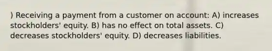 ) Receiving a payment from a customer on account: A) increases stockholders' equity. B) has no effect on total assets. C) decreases stockholders' equity. D) decreases liabilities.