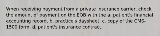 When receiving payment from a private insurance carrier, check the amount of payment on the EOB with the a. patient's financial accounting record. b. practice's daysheet. c. copy of the CMS-1500 form. d. patient's insurance contract.