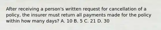 After receiving a person's written request for cancellation of a policy, the insurer must return all payments made for the policy within how many days? A. 10 B. 5 C. 21 D. 30