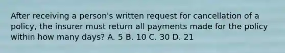 After receiving a person's written request for cancellation of a policy, the insurer must return all payments made for the policy within how many days? A. 5 B. 10 C. 30 D. 21