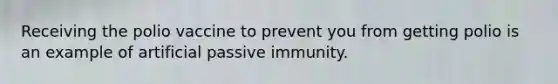 Receiving the polio vaccine to prevent you from getting polio is an example of artificial passive immunity.