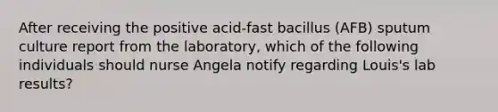 After receiving the positive acid-fast bacillus (AFB) sputum culture report from the laboratory, which of the following individuals should nurse Angela notify regarding Louis's lab results?