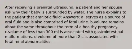 After receiving a prenatal ultrasound, a patient and her spouse ask why their baby is surrounded by water. The nurse explains to the patient that amniotic fluid: Answers: a. serves as a source of oral fluid and is also comprised of fetal urine. b.volume remains about the same throughout the term of a healthy pregnancy. c.volume of less than 300 ml is associated with gastrointestinal malformations. d.volume of more than 2 L is associated with fetal renal abnormalities.