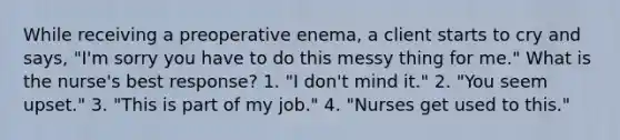 While receiving a preoperative enema, a client starts to cry and says, "I'm sorry you have to do this messy thing for me." What is the nurse's best response? 1. "I don't mind it." 2. "You seem upset." 3. "This is part of my job." 4. "Nurses get used to this."