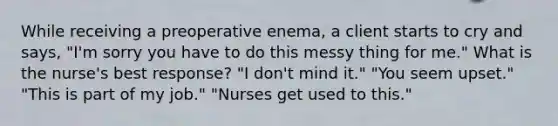 While receiving a preoperative enema, a client starts to cry and says, "I'm sorry you have to do this messy thing for me." What is the nurse's best response? "I don't mind it." "You seem upset." "This is part of my job." "Nurses get used to this."