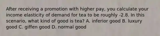 After receiving a promotion with higher pay, you calculate your income elasticity of demand for tea to be roughly -2.8. In this scenario, what kind of good is tea? A. inferior good B. luxury good C. giffen good D. normal good