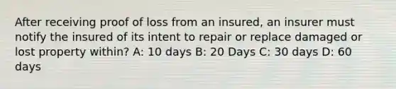 After receiving proof of loss from an insured, an insurer must notify the insured of its intent to repair or replace damaged or lost property within? A: 10 days B: 20 Days C: 30 days D: 60 days