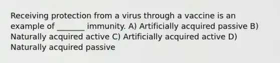 Receiving protection from a virus through a vaccine is an example of _______ immunity. A) Artificially acquired passive B) Naturally acquired active C) Artificially acquired active D) Naturally acquired passive