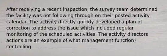 After receiving a recent inspection, the survey team determined the facility was not following through on their posted activity calendar. The activity directly quickly developed a plan of correction to address the issue which included regular monitoring of the scheduled activities. The activity directors actions are an example of what management function? controlling