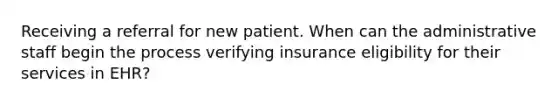 Receiving a referral for new patient. When can the administrative staff begin the process verifying insurance eligibility for their services in EHR?