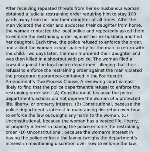 After receiving repeated threats from her ex-husband,a woman obtained a judicial restraining order requiring him to stay 100 yards away from her and their daughter at all times. After the man violated the order and abducted their daughter from home, the woman contacted the local police and repeatedly asked them to enforce the restraining order against her ex-husband and find her daughter. Each time, the police refused to enforce the order, and asked the woman to wait patiently for the man to return with the child. Two days later, the man murdered their daughter and was then killed in a shootout with police. The woman filed a lawsuit against the local police department alleging that their refusal to enforce the restraining order against the man violated the procedural guarantees contained in the Fourteenth Amendment's Due Process Clause. A reviewing court is most likely to find that the police department's refusal to enforce the restraining order was: (A) Constitutional, because the police department's actions did not deprive the woman of a protected life, liberty, or property interest. (B) Constitutional, because the police department's interest in maintaining discretion over how to enforce the law outweighs any harm to the woman. (C) Unconstitutional, because the woman has a vested life, liberty, or property interest in having the police enforce the restraining order. (D) Unconstitutional, because the woman's interest in having the police enforce the law outweighs the department's interest in maintaining discretion over how to enforce the law.