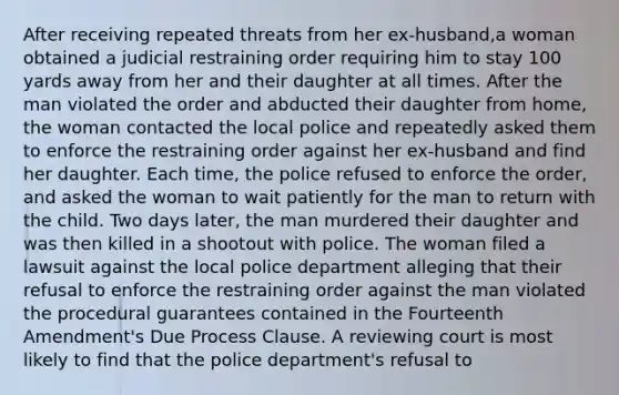 After receiving repeated threats from her ex-husband,a woman obtained a judicial restraining order requiring him to stay 100 yards away from her and their daughter at all times. After the man violated the order and abducted their daughter from home, the woman contacted the local police and repeatedly asked them to enforce the restraining order against her ex-husband and find her daughter. Each time, the police refused to enforce the order, and asked the woman to wait patiently for the man to return with the child. Two days later, the man murdered their daughter and was then killed in a shootout with police. The woman filed a lawsuit against the local police department alleging that their refusal to enforce the restraining order against the man violated the procedural guarantees contained in the Fourteenth Amendment's Due Process Clause. A reviewing court is most likely to find that the police department's refusal to