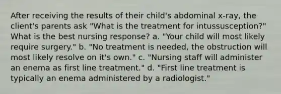 After receiving the results of their child's abdominal x-ray, the client's parents ask "What is the treatment for intussusception?" What is the best nursing response? a. "Your child will most likely require surgery." b. "No treatment is needed, the obstruction will most likely resolve on it's own." c. "Nursing staff will administer an enema as first line treatment." d. "First line treatment is typically an enema administered by a radiologist."