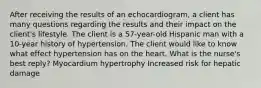 After receiving the results of an echocardiogram, a client has many questions regarding the results and their impact on the client's lifestyle. The client is a 57-year-old Hispanic man with a 10-year history of hypertension. The client would like to know what effect hypertension has on the heart. What is the nurse's best reply? Myocardium hypertrophy Increased risk for hepatic damage