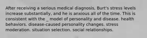 After receiving a serious medical diagnosis, Burt's stress levels increase substantially, and he is anxious all of the time. This is consistent with the _ model of personality and disease. health behaviors. disease-caused personality changes. stress moderation. situation selection. social relationships.