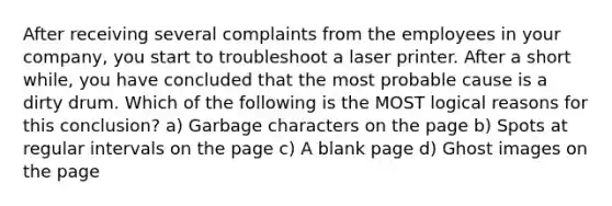 After receiving several complaints from the employees in your company, you start to troubleshoot a laser printer. After a short while, you have concluded that the most probable cause is a dirty drum. Which of the following is the MOST logical reasons for this conclusion? a) Garbage characters on the page b) Spots at regular intervals on the page c) A blank page d) Ghost images on the page