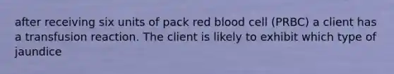 after receiving six units of pack red blood cell (PRBC) a client has a transfusion reaction. The client is likely to exhibit which type of jaundice