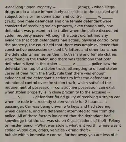 -Receiving Stolen Property --_____ _______(drugs) - when illegal drugs are in a place immediately accessible to the accused and subject to his or her domination and control --______ v. ______- (1981) one male defendant and one female defendant were convicted of receiving stolen property, even though only one defendant was present in the trailer when the police discovered stolen property inside. Although the court did not find any evidence that both defendants had actual, physical control over the property, the court held that there was ample evidence that constructive possession existed b/c letters and other items had the defendants' names on them, both male and female clothes were found in the trailer, and there was testimony that both defendants lived in the trailer --______ v. _______- police saw the defendant on top of a stolen truck, attempting to unload stolen cases of beer from the truck, rule that there was enough evidence of the defendant's actions to infer the defendant's intentional control over the stolen truck, which satisfied the requirement of possession - constructive possession can exist when stolen property is in close proximity to the accused --_______ v. ______- defendant found guilty of receiving a stolen car when he rode in a recently stolen vehicle for 2 hours as a passenger. Car was being driven w/o keys and had steering wheel damage, and the defendant attempted to flee from the police. All of these factors indicated that the defendant had knowledge that the car was stolen Classifications of theft -Felony or misdemeanor --What was stolen, what is it worth, where was it stolen --Steal gun, crops, vehicles - grand theft -_____ ____ _____- bubble within immediate control, farther away you are less of it