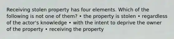 Receiving stolen property has four elements. Which of the following is not one of them? • the property is stolen • regardless of the actor's knowledge • with the intent to deprive the owner of the property • receiving the property