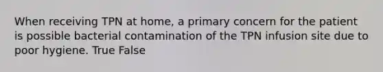 When receiving TPN at home, a primary concern for the patient is possible bacterial contamination of the TPN infusion site due to poor hygiene. True False