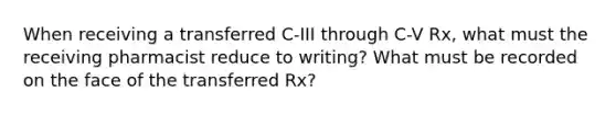 When receiving a transferred C-III through C-V Rx, what must the receiving pharmacist reduce to writing? What must be recorded on the face of the transferred Rx?